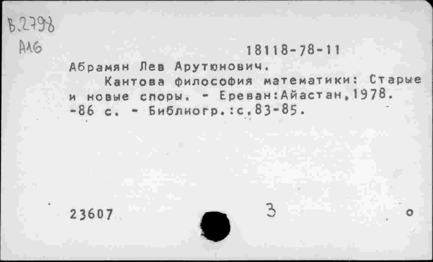 ﻿да
Мб	18118-78-11
Абрамян Лев Арутюнович.
Кантова философия математики: Старые и новые споры. - Ере ван:Айастан,1978. -86 с. - Библиогр.:с,83-85.
23607
3